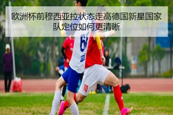 欧洲杯前穆西亚拉状态走高德国新星国家队定位如何更清晰