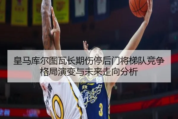 皇马库尔图瓦长期伤停后门将梯队竞争格局演变与未来走向分析