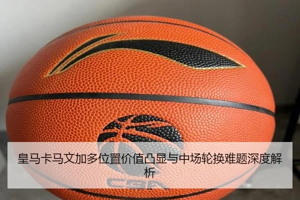 皇马卡马文加多位置价值凸显与中场轮换难题深度解析