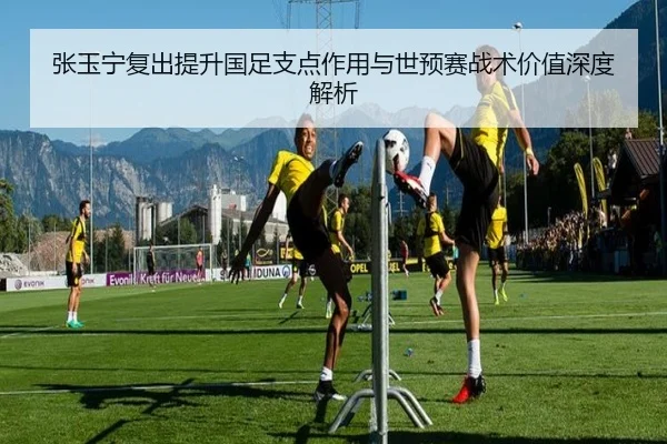 张玉宁复出提升国足支点作用与世预赛战术价值深度解析