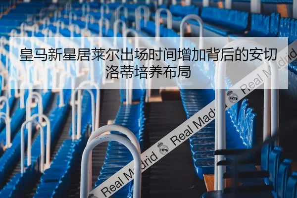 皇马新星居莱尔出场时间增加背后的安切洛蒂培养布局