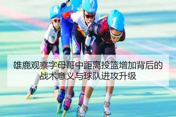 雄鹿观察字母哥中距离投篮增加背后的战术意义与球队进攻升级