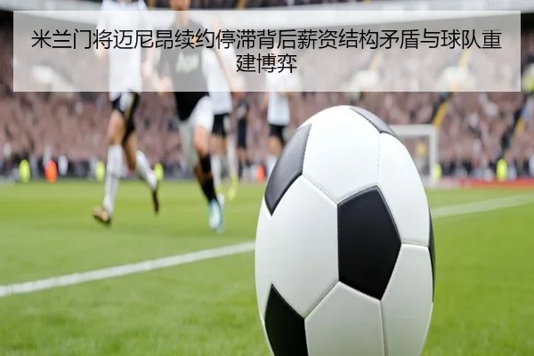 米兰门将迈尼昂续约停滞背后薪资结构矛盾与球队重建博弈