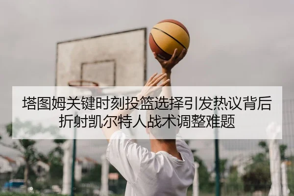 塔图姆关键时刻投篮选择引发热议背后折射凯尔特人战术调整难题